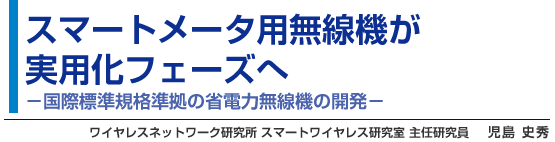 スマートメータ用無線機が実用化フェーズへ - 国際標準規格準拠の省電力無線機の開発 - ワイヤレスネットワーク研究所 スマートワイヤレス研究室 主任研究員 児島 史秀