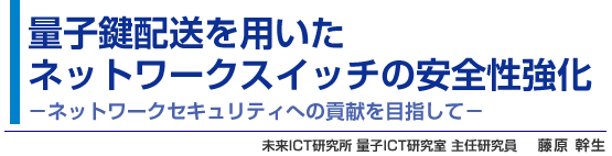 量子鍵配送を用いたネットワークスイッチの安全性強化 - ネットワークセキュリティへの貢献を目指して - 未来ICT研究所 量子ICT研究室 主任研究員 藤原 幹生