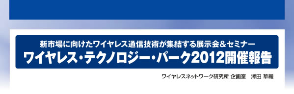 新市場に向けたワイヤレス通信技術が集結する展示会&セミナー ワイヤレス・テクノロジー・パーク2012開催報告 ワイヤレスネットワーク研究所 企画室 澤田 華織
