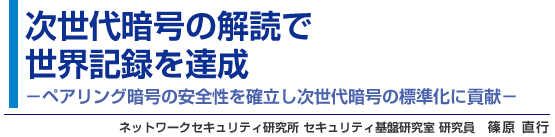 次世代暗号の解読で世界記録を達成 - ペアリング暗号の安全性を確立し次世代暗号の標準化に貢献 - ネットワークセキュリティ研究所 セキュリティ基盤研究室 研究員 篠原 直行