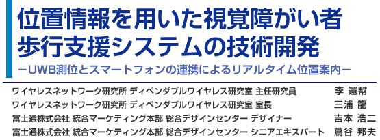 位置情報を用いた視覚障がい者歩行支援システムの技術開発 - UWB測位とスマートフォンの連携によるリアルタイム位置案内 - ワイヤレスネットワーク研究所 ディペンダブルワイヤレス研究室 主任研究員 李 還幇／ワイヤレスネットワーク研究所 ディペンダブルワイヤレス研究室 室長 三浦 龍／富士通株式会社 統合マーケティング本部 総合デザインセンター デザイナー 吉本 浩二／富士通株式会社 統合マーケティング本部 総合デザインセンター シニアエキスパート（ユニバーサルデザイン担当） 蔦谷 邦夫