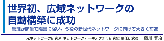 世界初、広域ネットワークの自動構築に成功 - 管理が簡単で障害に強い。今後の新世代ネットワークに向けて大きく前進 - 光ネットワーク研究所 ネットワークアーキテクチャ研究室 主任研究員 藤川 賢治