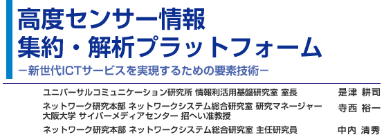 高度センサー情報集約・解析プラットフォーム - 新世代ICTサービスを実現するための要素技術 - ユニバーサルコミュニケーション研究所 情報利活用基盤研究室 室長 是津 耕司／ネットワーク研究本部 ネットワークシステム総合研究室 研究マネージャー 寺西 裕一／ネットワーク研究本部 ネットワークシステム総合研究室 主任研究員 中内 清秀