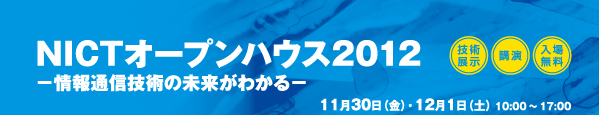 NICTオープンハウス2012 -情報通信技術の未来がわかる- 技術展示・講演・入場無料 11月30日（金）・12月1日（土） 10:00～17:00