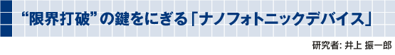 “限界打破”の鍵をにぎる「ナノフォトニックデバイス」 研究者: 井上 振一郎