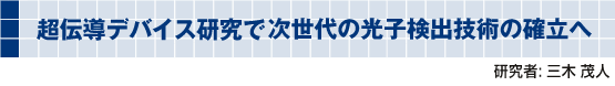 超伝導デバイス研究で次世代の光子検出技術の確立へ 研究者: 三木 茂人