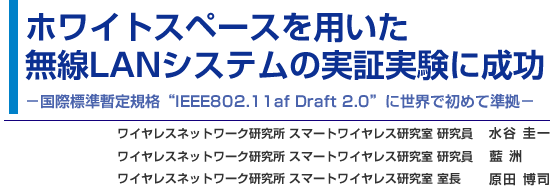 ホワイトスペースを用いた無線LANシステムの実証実験に成功 - 国際標準暫定規格“IEEE802.11af Draft 2.0”に世界で初めて準拠 - ワイヤレスネットワーク研究所 スマートワイヤレス研究室 研究員 水谷 圭一／ワイヤレスネットワーク研究所 スマートワイヤレス研究室 研究員 藍 洲／ワイヤレスネットワーク研究所 スマートワイヤレス研究室 室長 原田 博司