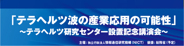 「テラヘルツ波の産業応用の可能性」～テラヘルツ研究センター設置記念講演会～ 主催: 独立行政法人情報通信研究機構（NICT）　後援: 総務省（予定）