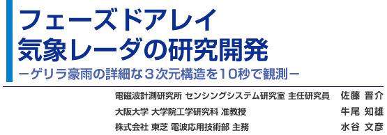 フェーズドアレイ気象レーダの研究開発 - ゲリラ豪雨の詳細な３次元構造を10秒で観測 - 電磁波計測研究所 センシングシステム研究室 主任研究員 佐藤 晋介／大阪大学 大学院工学研究科 准教授 牛尾 知雄／株式会社 東芝 電波応用技術部 主務 水谷 文彦