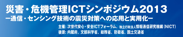 災害・危機管理ICTシンポジウム2013 -通信・センシング技術の震災対策への応用と実用化- 主催: 次世代安心・安全ICTフォーラム、独立行政法人情報通信研究機構（NICT）　後援: 内閣府、総務省、文部科学省、国土交通省（予定）、防衛省（予定）