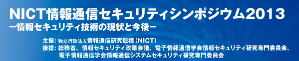 NICT情報通信セキュリティシンポジウム2013 -情報セキュリティ技術の現状と今後- 主催: 独立行政法人情報通信研究機構（NICT） 後援（予定）: 総務省、情報セキュリティ政策会議、電子情報通信学会情報セキュリティ研究専門委員会、電子情報通信学会情報通信システムセキュリティ研究専門委員会