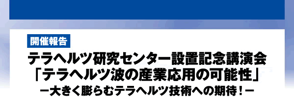 開催報告　テラヘルツ研究センター設置記念講演会　「テラヘルツ波の産業応用の可能性」　－大きく膨らむテラヘルツ技術への期待！－