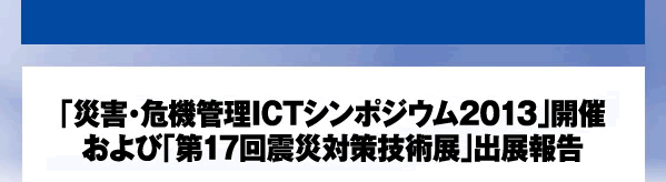 「災害・危機管理ICTシンポジウム2013」開催　および「第17回震災対策技術展」出展報告