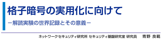 格子暗号の実用化に向けて - 解読実験の世界記録とその意義 - ネットワークセキュリティ研究所 セキュリティ基盤研究室 研究員 青野 良範