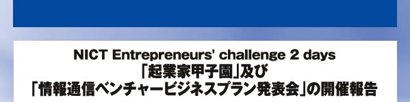 NICT Entrepreneurs' challenge 2 days「起業家甲子園」及び「情報通信ベンチャービジネスプラン発表会」の開催報告