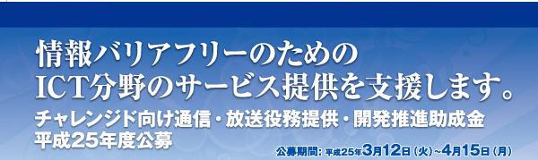 情報バリアフリーのためのICT分野のサービス提供を支援します。 チャレンジド向け通信・放送役務提供・開発推進助成金平成25年度公募 公募期間: 平成25年3月12日（火）～4月15日（月）