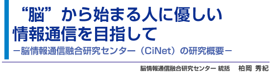 “脳”から始まる人に優しい情報通信を目指して -脳情報通信融合研究センター（CiNet）の研究概要- 脳情報通信融合研究センター 統括 柏岡 秀紀