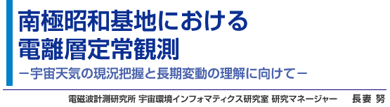 南極昭和基地における電離層定常観測 宇宙天気の現況把握と長期変動の理解に向けて- 電磁波計測研究所 宇宙環境インフォマティクス研究室 研究マネージャー 長妻 努