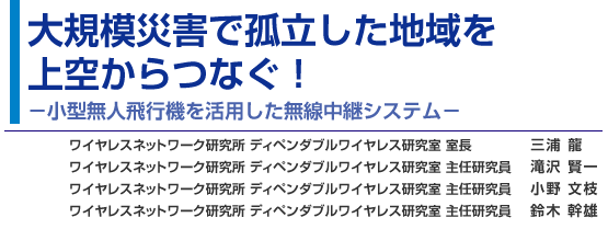 大規模災害で孤立した地域を上空からつなぐ！−小型無人飛行機を活用した無線中継システム− ワイヤレスネットワーク研究所 ディペンダブルワイヤレス研究室 三浦 龍／滝沢 賢一／小野 文枝／鈴木 幹雄