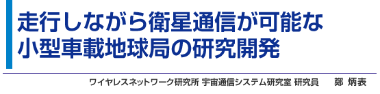 走行しながら衛星通信が可能な小型車載地球局の研究開発 ワイヤレスネットワーク研究所 宇宙通信システム研究室 研究員 鄭 炳表