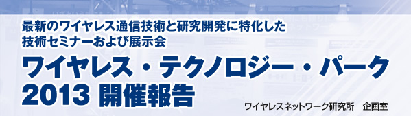 最新のワイヤレス通信技術と研究開発に特化した技術セミナーおよび展示会 ワイヤレス・テクノロジー・パーク2013 開催報告 ワイヤレスネットワーク研究所 企画室