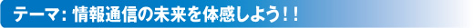 テーマ：情報通信の未来を体感しよう！！