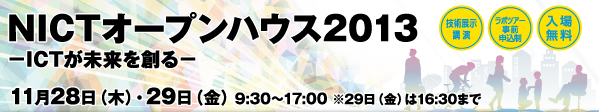 NICTオープンハウス2013 −ICTが未来を創る− 11月28日（木）・29日（金） 9:30〜17:00 ※29日（金）は16:30まで