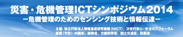 災害・危機管理ICTシンポジウム2014−危機管理のためのセンシング技術と情報伝達−主催: 独立行政法人情報通信研究機構（NICT）、次世代安心・安全ICTフォーラム 後援（予定）: 内閣府、総務省、文部科学省、国土交通省、防衛省